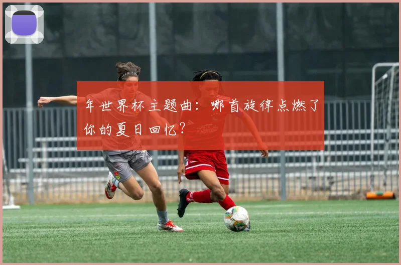 年世界杯主题曲:哪首旋律点燃了你的夏日回忆?