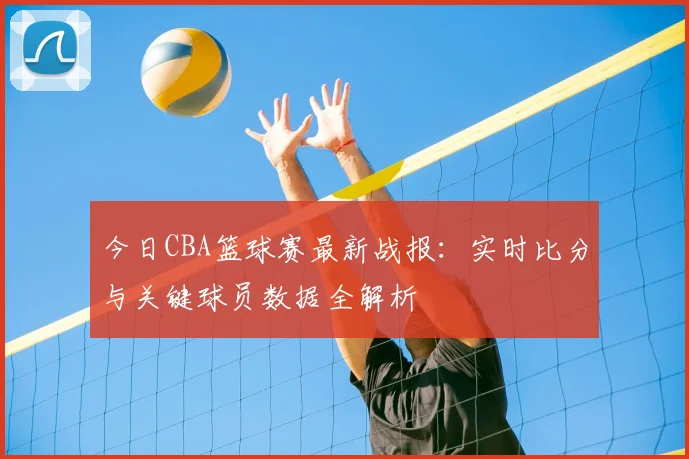 今日CBA篮球赛最新战报:实时比分与关键球员数据全解析