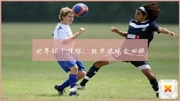 世界杯十佳球:经典进球全回顾