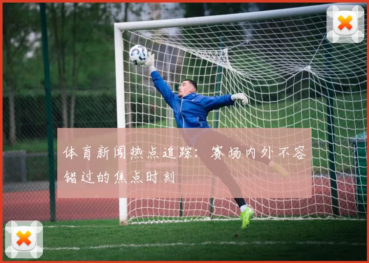 体育新闻热点追踪：赛场内外不容错过的焦点时刻