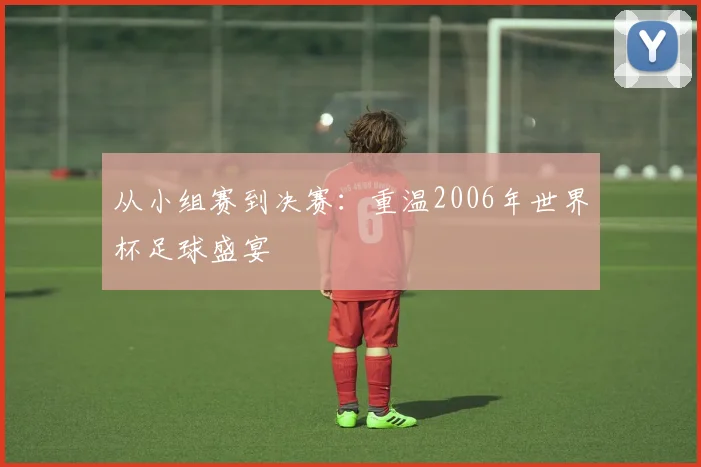 从小组赛到决赛:重温2006年世界杯足球盛宴