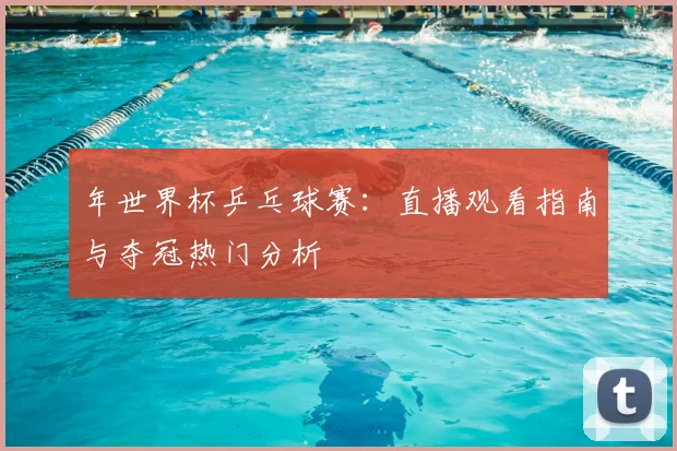 年世界杯乒乓球赛:直播观看指南与夺冠热门分析