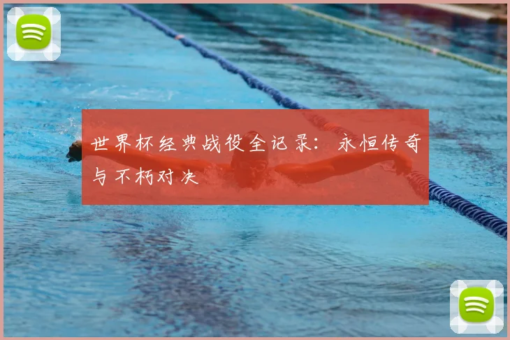 世界杯经典战役全记录：永恒传奇与不朽对决