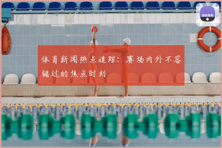 体育新闻热点追踪:赛场内外不容错过的焦点时刻