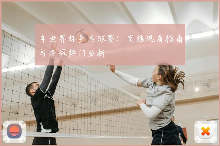 年世界杯乒乓球赛:直播观看指南与夺冠热门分析
