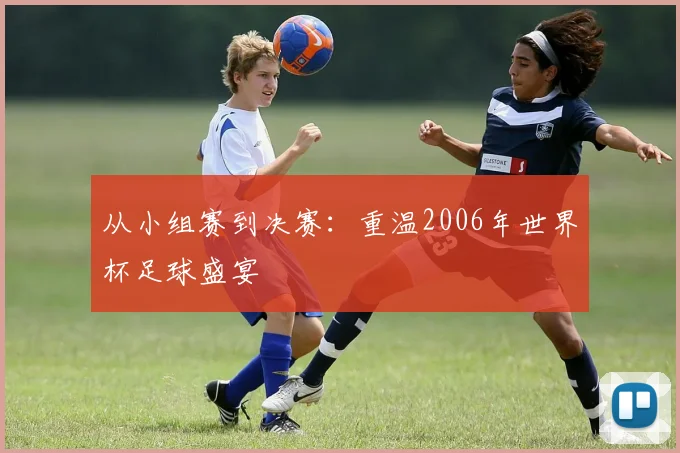 从小组赛到决赛:重温2006年世界杯足球盛宴