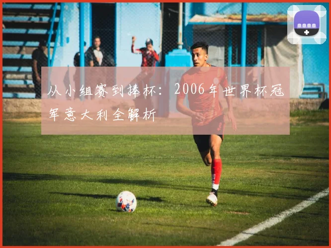 从小组赛到捧杯:2006年世界杯冠军意大利全解析