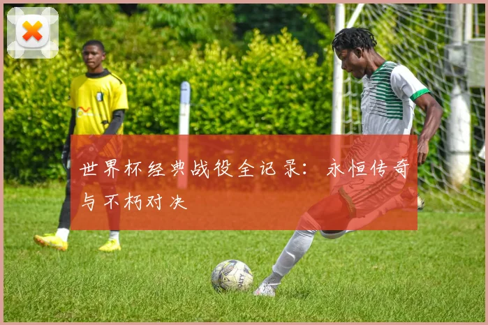 世界杯经典战役全记录：永恒传奇与不朽对决